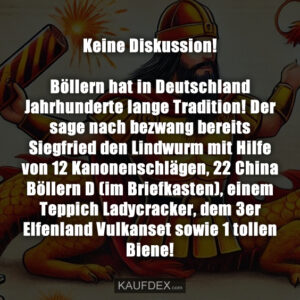 Keine Diskussion! Böllern hat in Deutschland Jahrhunderte lange Tradition! Der sage nach bezwang bereits Siegfried den Lindwurm mit Hilfe von 12 Kanonenschlägen, 22 China Böllern D (im Briefkasten), einem Teppich Ladycracker, dem 3er Elfenland Vulkanset sowie 1 tollen Biene!