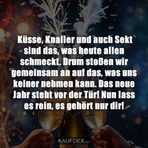 Küsse, Knaller und auch Sekt sind das, was heute allen schmeckt. Drum stoßen wir gemeinsam an auf das, was uns keiner nehmen kann. Das neue Jahr steht vor der Tür! Nun lass es rein, es gehört nur dir!