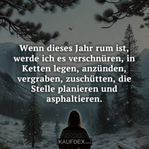 Wenn dieses Jahr rum ist, werde ich es verschnüren, in Ketten legen, anzünden, vergraben, zuschütten, die Stelle planieren und asphaltieren.