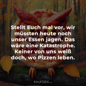Stellt Euch mal vor, wir müssten heute noch unser Essen jagen. Das wäre eine Katastrophe. Keiner von uns weiß doch, wo Pizzen leben.