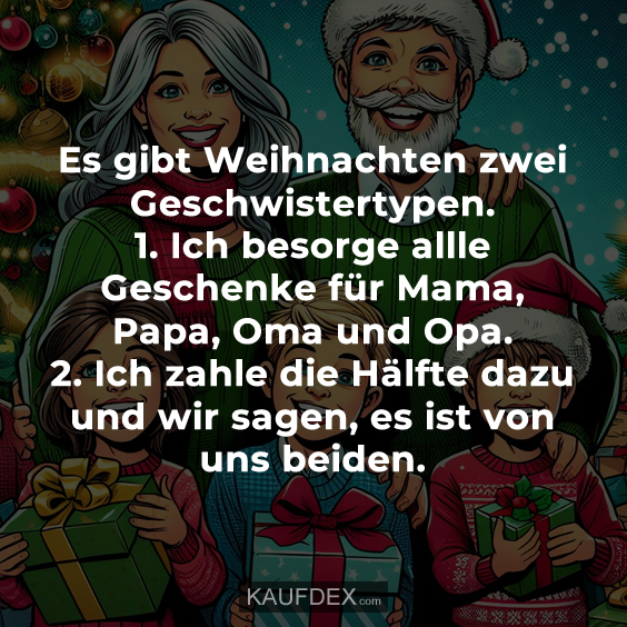 Es gibt Weihnachten zwei Geschwistertypen. 1. Ich besorge allle Geschenke für Mama, Papa, Oma und Opa. 2. Ich zahle die Hälfte dazu und wir sagen, es ist von uns beiden.