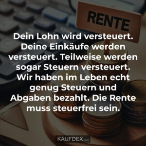 Dein Lohn wird versteuert. Deine Einkäufe werden versteuert. Teilweise werden sogar Steuern versteuert. Wir haben im Leben echt genug Steuern und Abgaben bezahlt. Die Rente muss steuerfrei sein.