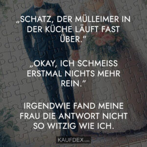 „Schatz, der Mülleimer in der Küche läuft fast über.“ „Okay, ich schmeiss erstmal nichts mehr rein.“ Irgendwie fand meine Frau die Antwort nicht so witzig wie ich.