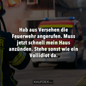 Hab aus Versehen die Feuerwehr angerufen. Muss jetzt schnell mein Haus anzünden. Steht sonst wie ein Vollidiot da.