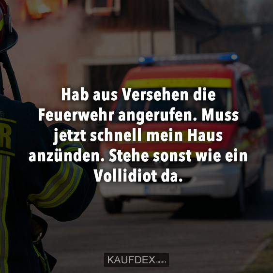 Hab aus Versehen die Feuerwehr angerufen. Muss jetzt schnell mein Haus anzünden. Steht sonst wie ein Vollidiot da.