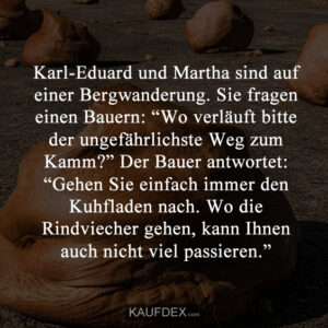Karl-Eduard und Martha sind auf einer Bergwanderung. Sie fragen einen Bauern: “Wo verläuft bitte der ungefährlichste Weg zum Kamm?” Der Bauer antwortet: “Gehen Sie einfach immer den Kuhfladen nach. Wo die Rindviecher gehen, kann Ihnen auch nicht viel passieren.”