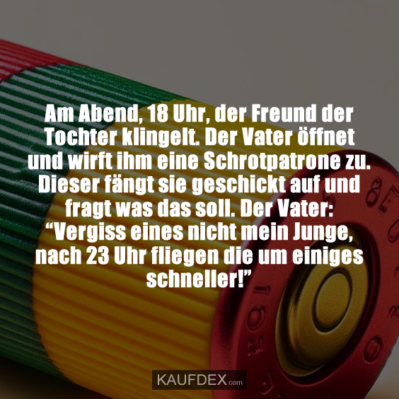 Am Abend, 18 Uhr, der Freund der Tochter klingelt. Der Vater öffnet und wirft ihm eine Schrotpatrone zu. Dieser fängt sie geschickt auf und fragt was das soll. Der Vater: “Vergiss eines nicht mein Junge, nach 23 Uhr fliegen die um einiges schneller!”