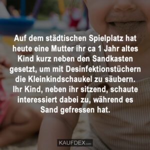 Auf dem städtischen Spielplatz hat heute eine Mutter ihr ca 1 Jahr altes Kind kurz neben den Sandkasten gesetzt, um mit Desinfektionstüchern die Kleinkindschaukel zu säubern. Ihr Kind, neben ihr sitzend, schaute interessiert dabei zu, während es Sand gefressen hat.