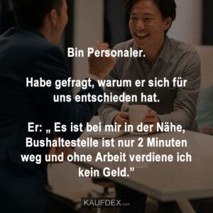 Bin Personaler. Habe gefragt, warum er sich für uns entschieden hat. Er: „ Es ist bei mir in der Nähe, Bushaltestelle ist nur 2 Minuten weg und ohne Arbeit verdiene ich kein Geld.”