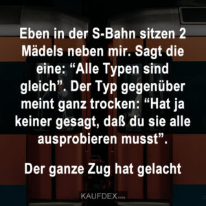 Eben in der S-Bahn sitzen 2 Mädels neben mir. Sagt die eine: “Alle Typen sind gleich”. Der Typ gegenüber meint ganz trocken: “Hat ja keiner gesagt, daß du sie alle ausprobieren musst”.