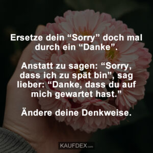 Ersetze dein “Sorry” doch mal durch ein “Danke”. Anstatt zu sagen: “Sorry, dass ich zu spät bin”, sag lieber: “Danke, dass du auf mich gewartet hast.” Ändere deine Denkweise.