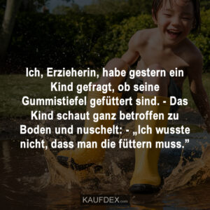 Ich, Erzieherin, habe gestern ein Kind gefragt, ob seine Gummistiefel gefüttert sind. - Das Kind schaut ganz betroffen zu Boden und nuschelt: - „Ich wusste nicht, dass man die füttern muss.”