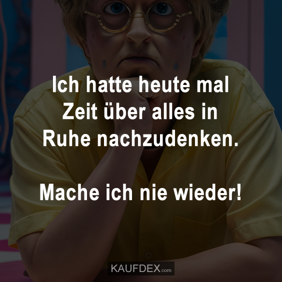 Ich hatte heute mal Zeit über alles in Ruhe nachzudenken. Mache ich nie wieder!
