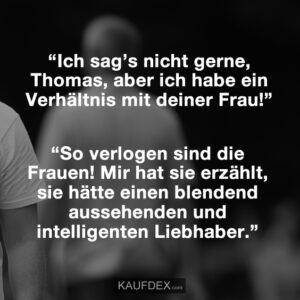 “Ich sag’s nicht gerne, Thomas, aber ich habe ein Verhältnis mit deiner Frau!” “So verlogen sind die Frauen! Mir hat sie erzählt, sie hätte einen blendend aussehenden und intelligenten Liebhaber.”