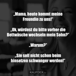 „Mama, heute kommt meine Freundin zu uns!” „Ok, würdest du bitte vorher die Bettwäsche wechseln mein Sohn?” „Warum?” „Sie soll nicht schon beim hinsetzen schwanger werden!”