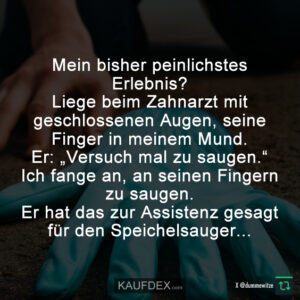 Mein bisher peinlichstes Erlebnis? Liege beim Zahnarzt mit geschlossenen Augen, seine Finger in meinem Mund. Er: „Versuch mal zu saugen.“ Ich fange an, an seinen Fingern zu saugen. Er hat das zur Assistenz gesagt für den Speichelsauger...