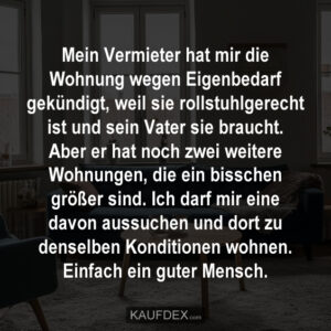 Mein Vermieter hat mir die Wohnung wegen Eigenbedarf gekündigt, weil sie rollstuhlgerecht ist und sein Vater sie braucht. Aber er hat noch zwei weitere Wohnungen, die ein bisschen größer sind. Ich darf mir eine davon aussuchen und dort zu denselben Konditionen wohnen. Einfach ein guter Mensch.