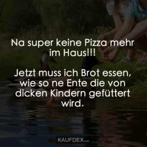 Na super keine Pizza mehr im Haus!!! Jetzt muss ich Brot essen, wie so ne Ente die von dicken Kindern gefüttert wird.