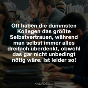 Oft haben die dümmsten Kollegen das größte Selbstvertrauen, während man selbst immer alles dreifach überdenkt, obwohl das gar nicht unbedingt nötig wäre. Ist leider so!