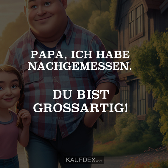 Papa, ich habe nachgemessen. Du bist grossartig!