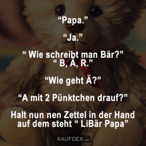 “Papa.” “Ja.” “ Wie schreibt man Bär?” “ B, Ä, R.” “Wie geht Ä?” “A mit 2 Pünktchen drauf?” Halt nun nen Zettel in der Hand auf dem steht “ LiBär Papa”
