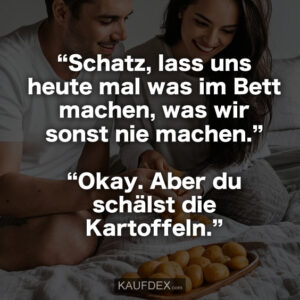 “Schatz, lass uns heute mal was im Bett machen, was wir sonst nie machen.” “Okay. Aber du schälst die Kartoffeln.”