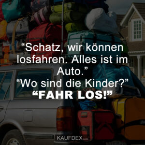 “Schatz, wir können losfahren. Alles ist im Auto.” “Wo sind die Kinder?” “FAHR LOS!”