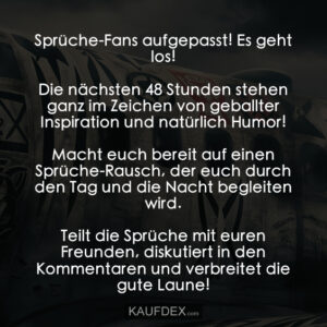 Sprüche-Fans aufgepasst! Es geht los! Die nächsten 48 Stunden stehen ganz im Zeichen von geballter Inspiration und natürlich Humor! Macht euch bereit auf einen Sprüche-Rausch, der euch durch den Tag und die Nacht begleiten wird. Teilt die Sprüche mit euren Freunden, diskutiert in den Kommentaren und verbreitet die gute Laune!