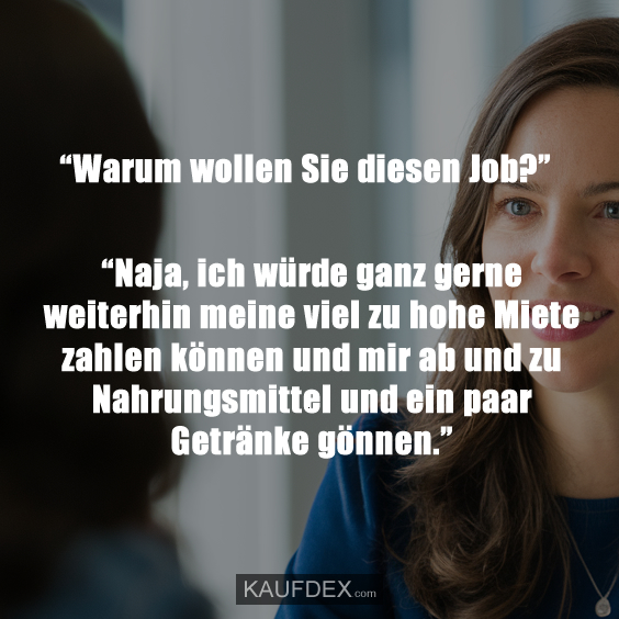 “Warum wollen Sie diesen Job?” “Naja, ich würde ganz gerne weiterhin meine viel zu hohe Miete zahlen können und mir ab und zu Nahrungsmittel und ein paar Getränke gönnen.”