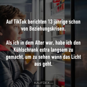 Auf TikTok berichten 13 jährige schon von Beziehungskrisen. Als ich in dem Alter war, habe ich den Kühlschrank extra langsam zu gemacht, um zu sehen wann das Licht aus geht.