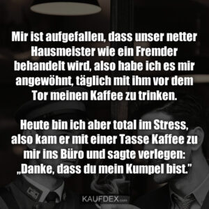 Mir ist aufgefallen, dass unser netter Hausmeister wie ein Fremder behandelt wird, also habe ich es mir angewöhnt, täglich mit ihm vor dem Tor meinen Kaffee zu trinken. Heute bin ich aber total im Stress, also kam er mit einer Tasse Kaffee zu mir ins Büro und sagte verlegen: „Danke, dass du mein Kumpel bist.”