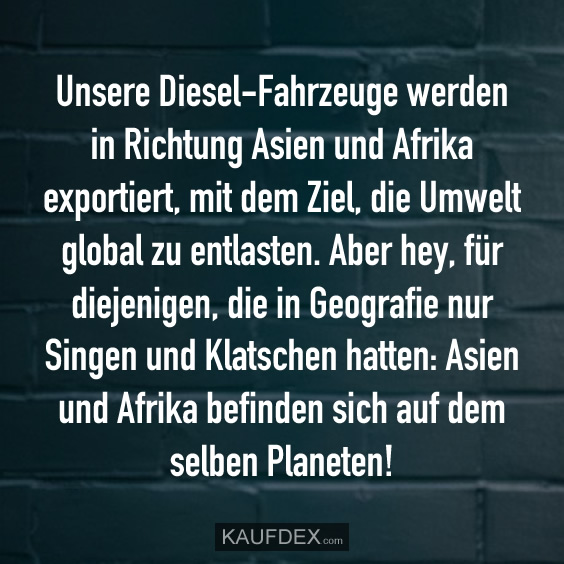 Unsere Diesel-Fahrzeuge werden in Richtung Asien und Afrika exportiert, mit dem Ziel, die Umwelt global zu entlasten. Aber hey, für diejenigen, die in Geografie nur Singen und Klatschen hatten: Asien und Afrika befinden sich auf dem selben Planeten!