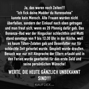Ja, das waren noch Zeiten!!! “Ich fick deine Mudder du Hurensohn” kannte kein Mensch. Alte Frauen wurden nicht überfallen, sondern der Einkauf nach oben getragen und man freut sich, wenn es 20 Pfennig dafür gab. Das Bonanza-Rad war der Hingucker schlechthin und Mutti stand sonntags von 9 bis 12:30 Uhr in der Küche, weil es kaum Tüten-Zutaten gab und Dosenfutter nur für schlechte Zeit gehortet wurde. Gespielt wurde draußen, Besuch war nur mit Absprache der Eltern erlaubt und in den Ferien wurde gearbeitet für das erste Geld und seine persönlichen Wünsche! Werte, die heute gänzlich unbekannt sind!!!