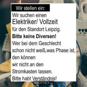Wir stellen ein: Wir suchen Elektriker/Vollzeit für den Standort Leipzig. Bitte keine Diversen! Wer beim Geschlecht schon nicht weiß, was Phase ist, den können wir nicht an den Stromkasten lassen. Bitte habt Verständnis!