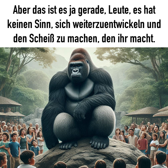 Aber das ist es ja gerade, Leute, es hat keinen Sinn, sich weiterzuentwickeln und den Scheiß zu machen, den ihr macht.