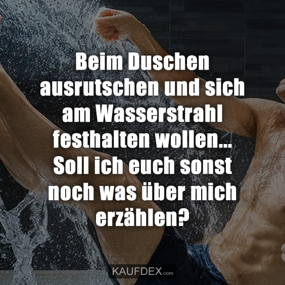 Beim Duschen ausrutschen und sich am Wasserstrahl festhalten wollen... Soll ich euch sonst noch was über mich erzählen?