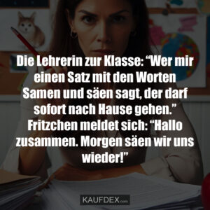 Die Lehrerin zur Klasse: “Wer mir einen Satz mit den Worten Samen und säen sagt, der darf sofort nach Hause gehen.” Fritzchen meldet sich: “Hallo zusammen. Morgen säen wir uns wieder!”
