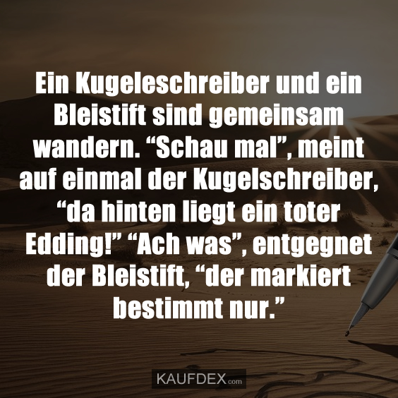 Ein Kugelschreiber und ein Bleistift sind gemeinsam wandern. “Schau mal”, meint auf einmal der Kugelschreiber, “da hinten liegt ein toter Edding!” “Ach was”, entgegnet der Bleistift, “der markiert bestimmt nur.”