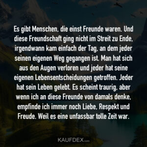 Es gibt Menschen, die einst Freunde waren. Und diese Freundschaft ging nicht im Streit zu Ende, irgendwann kam einfach der Tag, an dem jeder seinen eigenen Weg gegangen ist. Man hat sich aus den Augen verloren und jeder hat seine eigenen Lebensentscheidungen getroffen. Jeder hat sein Leben gelebt. Es scheint traurig, aber wenn ich an diese Freunde von damals denke, empfinde ich immer noch Liebe, Respekt und Freude. Weil es eine unfassbar tolle Zeit war.