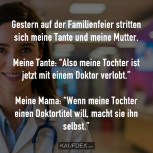 Gestern auf der Familienfeier stritten sich meine Tante und meine Mutter. Meine Tante: “Also meine Tochter ist jetzt mit einem Doktor verlobt.” Meine Mama: “Wenn meine Tochter einen Doktortitel will, macht sie ihn selbst.”