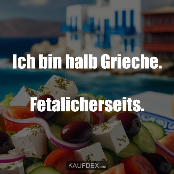 Ich bin halb Grieche. Fetalicherseits.