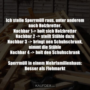 Ich stelle Sperrmüll raus, unter anderem auch Holzbretter. Nachbar 1-> holt sich Holzbretter Nachbar 2 -> stellt Stühle dazu Nachbar 3 -> bringt nen Schuhschrank, nimmt die Stühle Nachbar 4 -> holt den Schuhschrank Sperrmüll in einem Mehrfamilienhaus: Besser als Flohmarkt