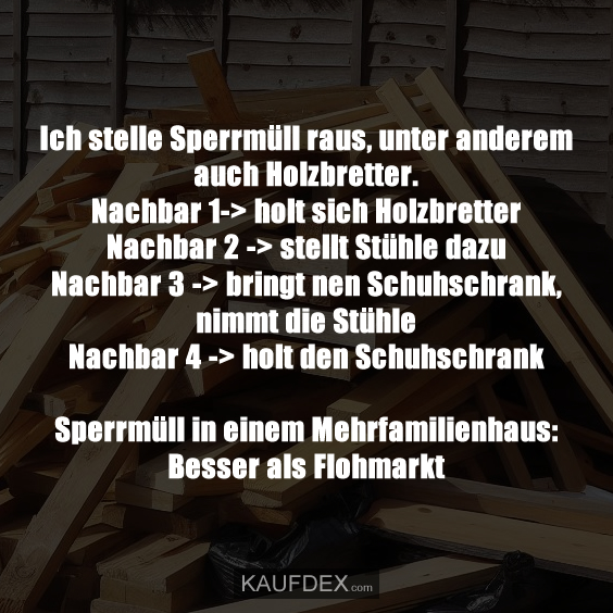 Ich stelle Sperrmüll raus, unter anderem auch Holzbretter. Nachbar 1-> holt sich Holzbretter Nachbar 2 -> stellt Stühle dazu Nachbar 3 -> bringt nen Schuhschrank, nimmt die Stühle Nachbar 4 -> holt den Schuhschrank Sperrmüll in einem Mehrfamilienhaus: Besser als Flohmarkt