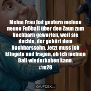 Meine Frau hat gestern meinen neuen Fußball über den Zaun zum Nachbarn geworfen, weil sie dachte, der gehört dem Nachbarssohn. Jetzt muss ich klingeln und fragen, ob ich meinen Ball wiederhaben kann. #m29