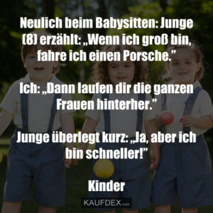 Neulich beim Babysitten: Junge (8) erzählt: „Wenn ich groß bin, fahre ich einen Porsche.” Ich: „Dann laufen dir die ganzen Frauen hinterher.” Junge überlegt kurz: „Ja, aber ich bin schneller!” Kinder