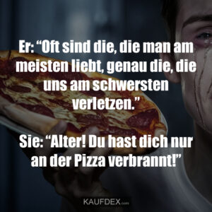 Er: “Oft sind die, die man am meisten liebt, genau die, die uns am schwersten verletzen.” Sie: “Alter! Du hast dich nur an der Pizza verbrannt!”
