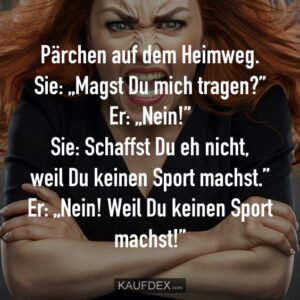 Pärchen auf dem Heimweg. Sie: „Magst Du mich tragen?” Er: „Nein!” Sie: Schaffst Du eh nicht, weil Du keinen Sport machst.” Er: „Nein! Weil Du keinen Sport machst!”