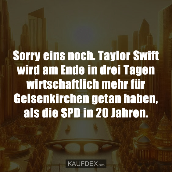 Sorry eins noch. Taylor Swift wird am Ende in drei Tagen wirtschaftlich mehr für Gelsenkirchen getan haben, als die SPD in 20 Jahren.