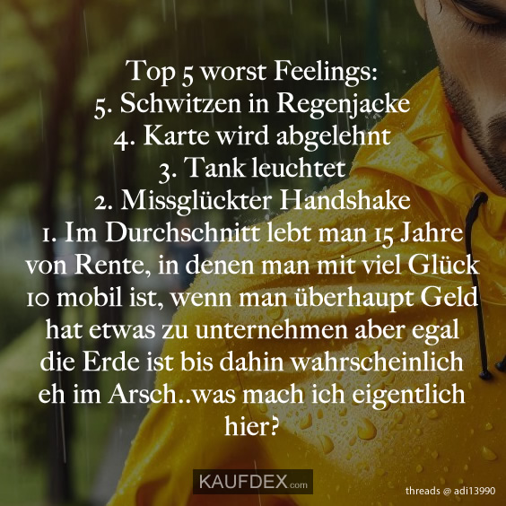 Top 5 worst Feelings: 5. Schwitzen in Regenjacke 4. Karte wird abgelehnt 3. Tank leuchtet 2. Missglückter Handshake 1. Im Durchschnitt lebt man 15 Jahre von Rente, in denen man mit viel Glück 10 mobil ist, wenn man überhaupt Geld hat etwas zu unternehmen aber egal die Erde ist bis dahin wahrscheinlich eh im Arsch..was mach ich eigentlich hier?