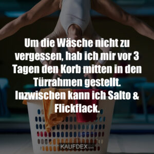 Um die Wäsche nicht zu vergessen, hab ich mir vor 3 Tagen den Korb mitten in den Türrahmen gestellt. Inzwischen kann ich Salto & Flickflack.